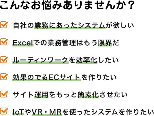 こんなお悩みありませんか?|自社の業務にあったシステムが欲しい/Excelでの業務管理はもう限界だ/ルーティンワークを効率化したい/効果のでるECサイトを作りたい/サイト運用をもっと簡素化させたい/IoTやVR・MRを使ったシステムを作りたい